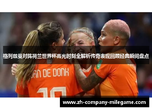 格列兹曼对阵荷兰世界杯高光时刻全解析传奇表现回顾经典瞬间盘点