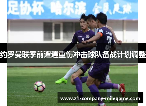 约罗曼联季前遭遇重伤冲击球队备战计划调整 约罗曼联季前遭遇重伤冲击球队备战计划调整